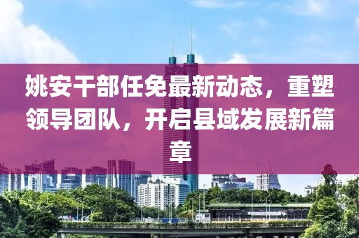 姚安干部任免最新动态，重塑领导团队，开启县域发展新篇章
