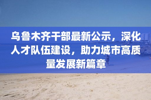 乌鲁木齐干部最新公示，深化人才队伍建设，助力城市高质量发展新篇章
