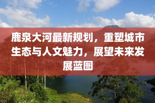 鹿泉大河最新规划，重塑城市生态与人文魅力，展望未来发展蓝图