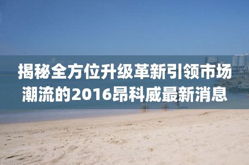 揭秘全方位升级革新引领市场潮流的2016昂科威最新消息