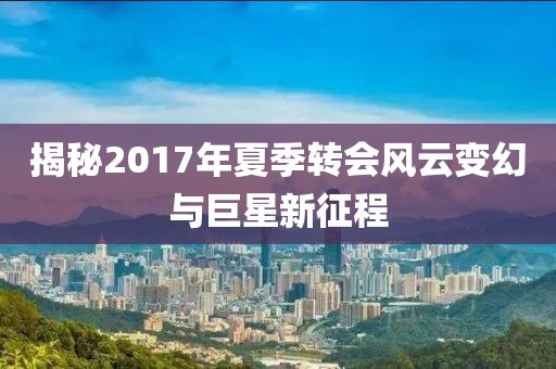 揭秘2017年夏季转会风云变幻与巨星新征程
