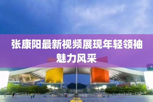 张康阳最新视频展现年轻领袖魅力风采