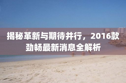 揭秘革新与期待并行，2016款劲畅最新消息全解析