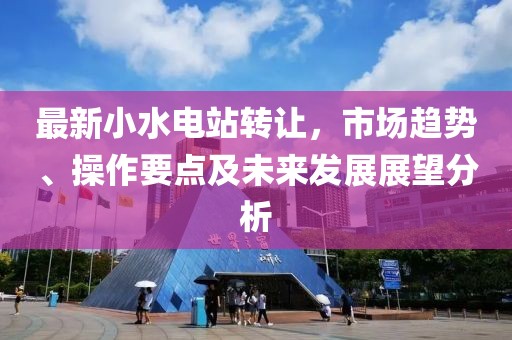 最新小水电站转让，市场趋势、操作要点及未来发展展望分析