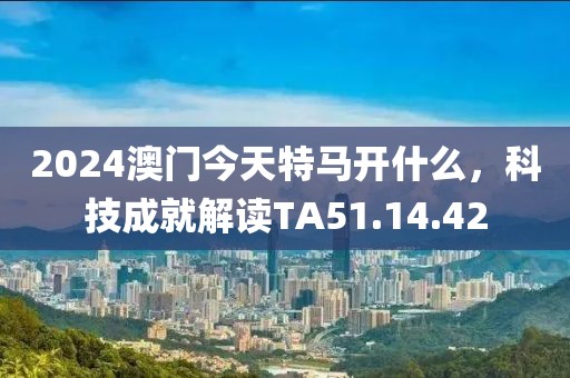 2024澳门今天特马开什么，科技成就解读TA51.14.42