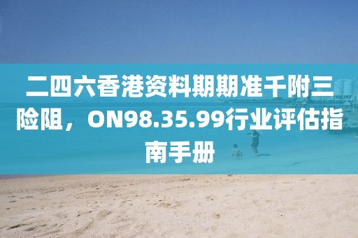 二四六香港资料期期准千附三险阻，ON98.35.99行业评估指南手册