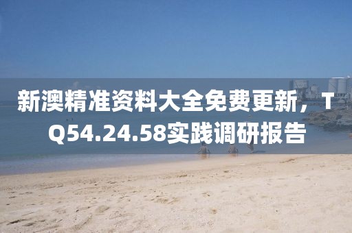 新澳精准资料大全免费更新，TQ54.24.58实践调研报告