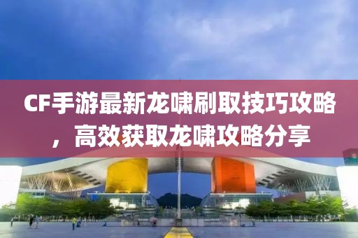CF手游最新龙啸刷取技巧攻略，高效获取龙啸攻略分享